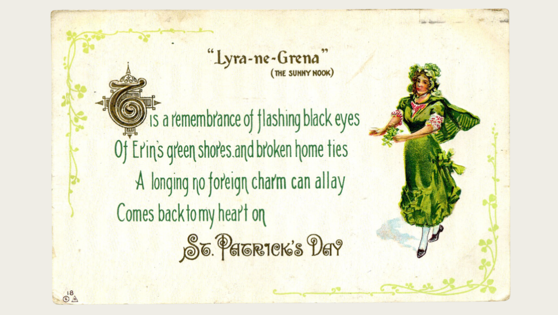 A St Patrick's Day card reading 'T'is a remembrance of flashing black eyes, of Erin's green shores and broken home ties, A longing no foreign charm can allay, Comes back to my heart on St Patrick's Day'.