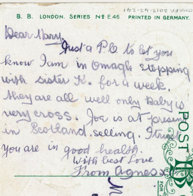 Postcard reading 'Dear Mary, Just a P.C. to let you know I am in Omagh stopping with sister K. for a week. They are all well only Baby is very cross. Joe is at present in Scotland. selling. I trust you are in good health. With best love, Agnes. xxx'