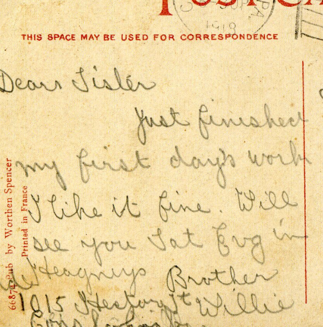 Postcard reading 'Dear sister, Just finished my first days work. I  like it fine. Will see you Sat[urday] [unintelligable] Brother Willie'.