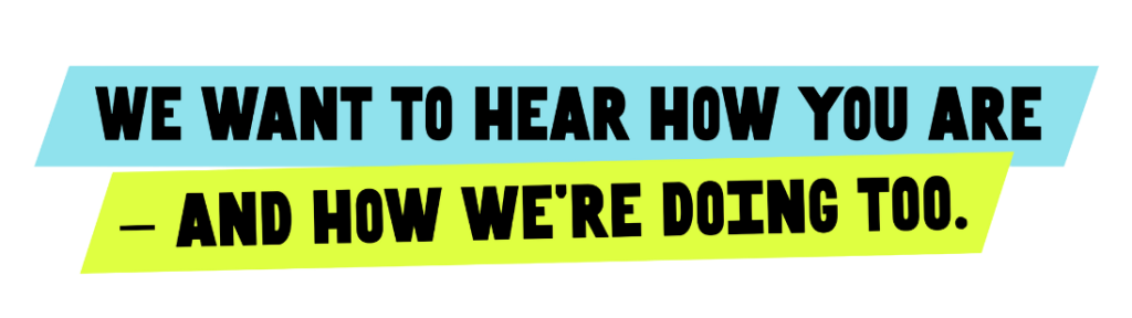Text in black font saying 'we want to hear how you are' placed on a turquoise colour block background - and a second line of text saying 'and how we're doing too' also in black text on a yellow colour block background.